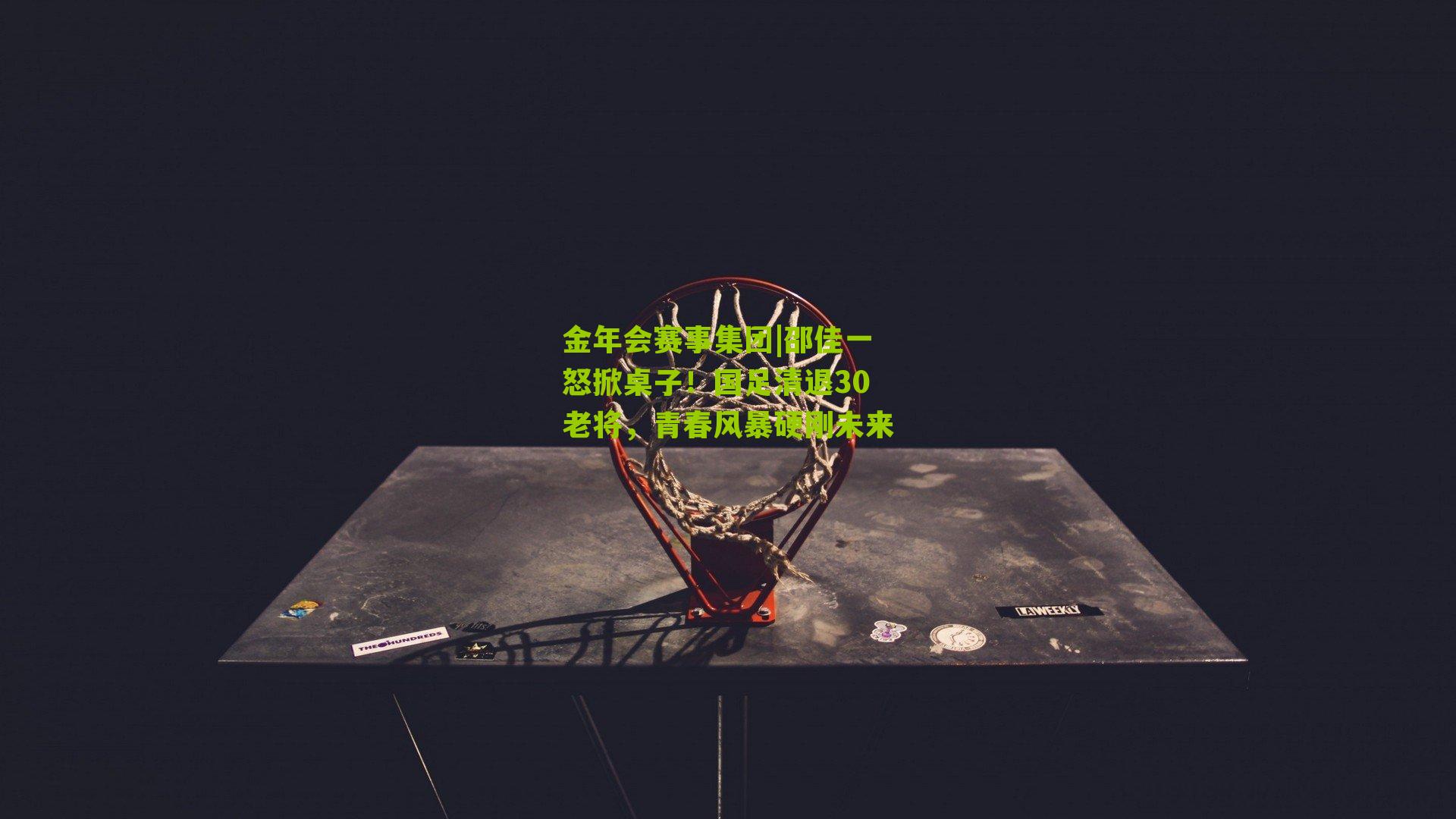 邵佳一怒掀桌子！国足清退30老将，青春风暴硬刚未来